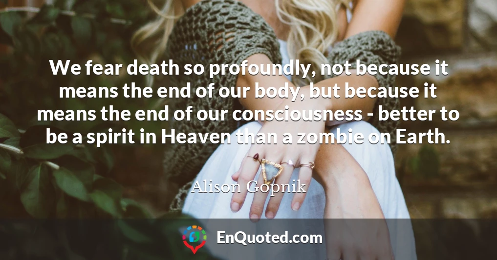 We fear death so profoundly, not because it means the end of our body, but because it means the end of our consciousness - better to be a spirit in Heaven than a zombie on Earth.