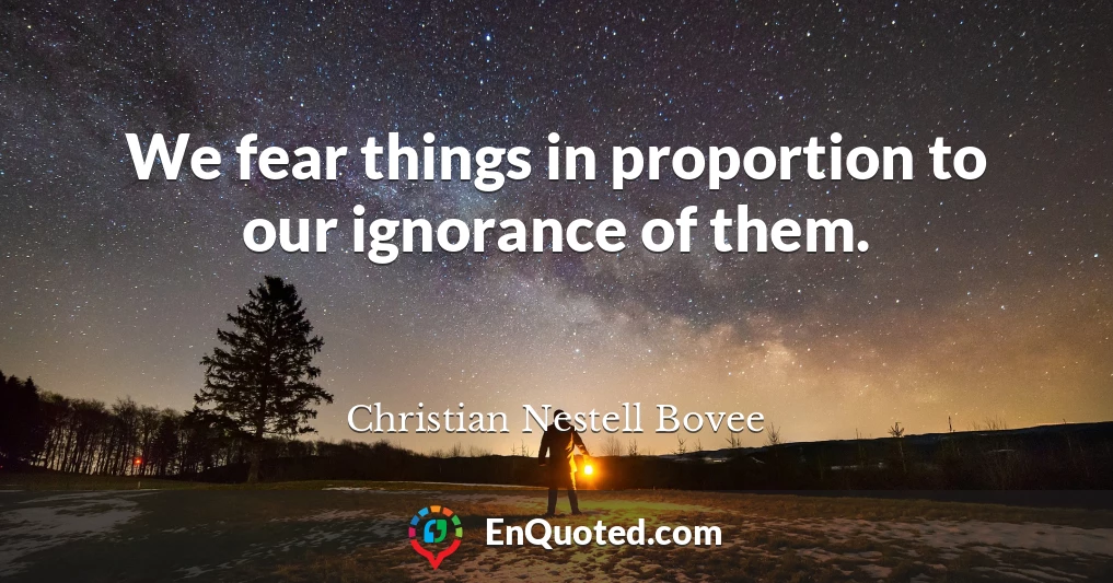 We fear things in proportion to our ignorance of them.