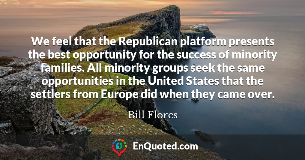 We feel that the Republican platform presents the best opportunity for the success of minority families. All minority groups seek the same opportunities in the United States that the settlers from Europe did when they came over.