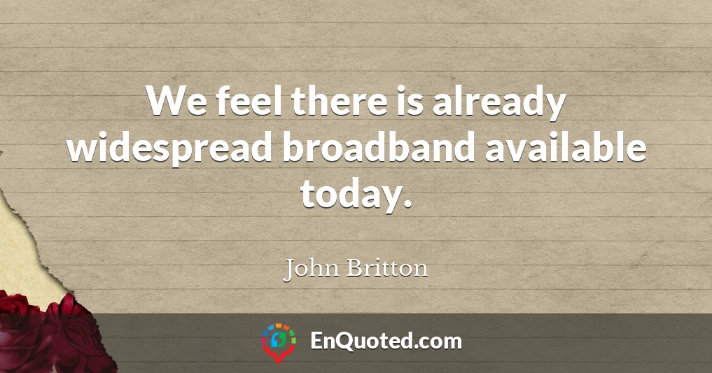 We feel there is already widespread broadband available today.