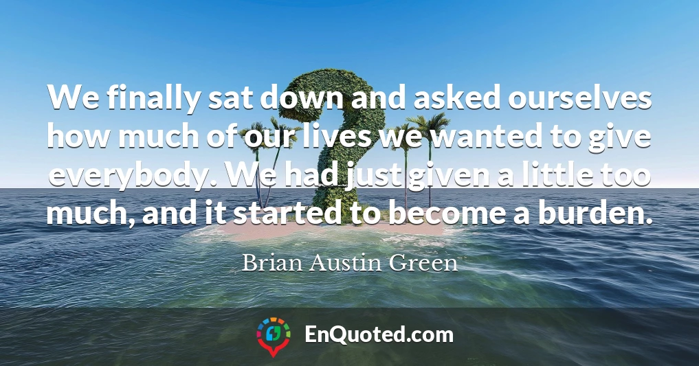 We finally sat down and asked ourselves how much of our lives we wanted to give everybody. We had just given a little too much, and it started to become a burden.