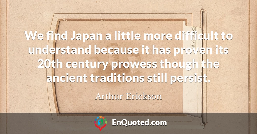 We find Japan a little more difficult to understand because it has proven its 20th century prowess though the ancient traditions still persist.