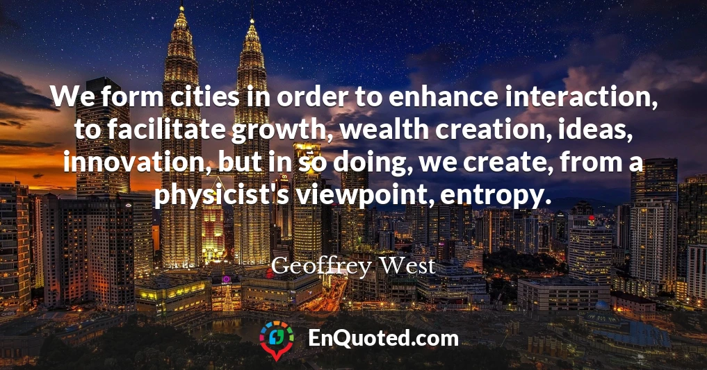 We form cities in order to enhance interaction, to facilitate growth, wealth creation, ideas, innovation, but in so doing, we create, from a physicist's viewpoint, entropy.