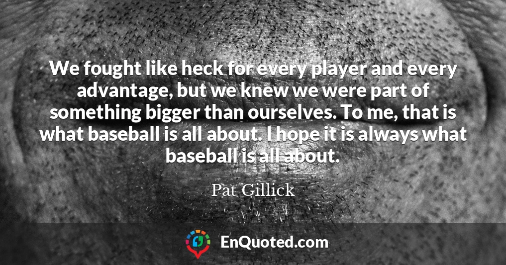 We fought like heck for every player and every advantage, but we knew we were part of something bigger than ourselves. To me, that is what baseball is all about. I hope it is always what baseball is all about.