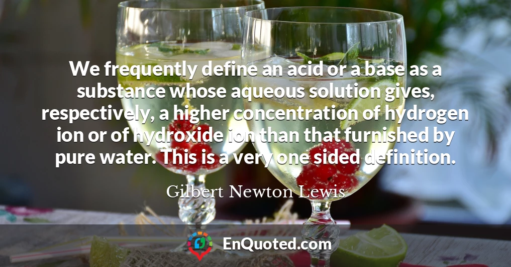 We frequently define an acid or a base as a substance whose aqueous solution gives, respectively, a higher concentration of hydrogen ion or of hydroxide ion than that furnished by pure water. This is a very one sided definition.
