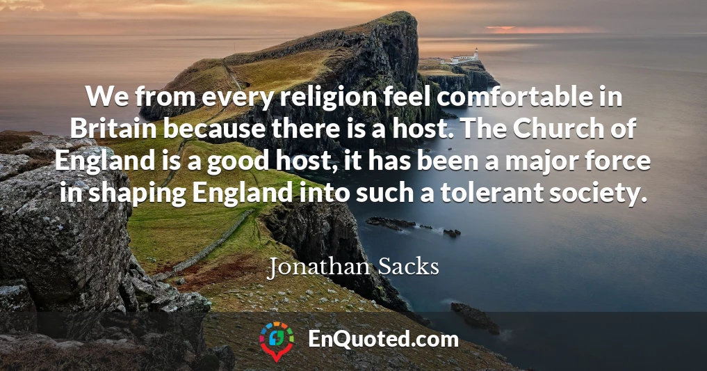 We from every religion feel comfortable in Britain because there is a host. The Church of England is a good host, it has been a major force in shaping England into such a tolerant society.