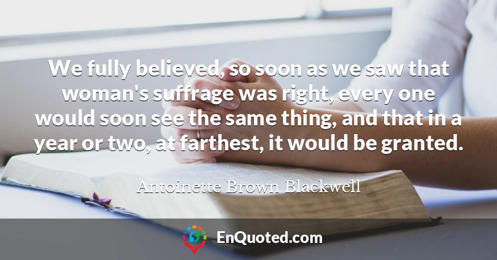 We fully believed, so soon as we saw that woman's suffrage was right, every one would soon see the same thing, and that in a year or two, at farthest, it would be granted.