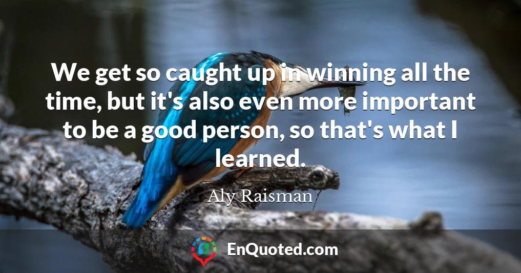 We get so caught up in winning all the time, but it's also even more important to be a good person, so that's what I learned.