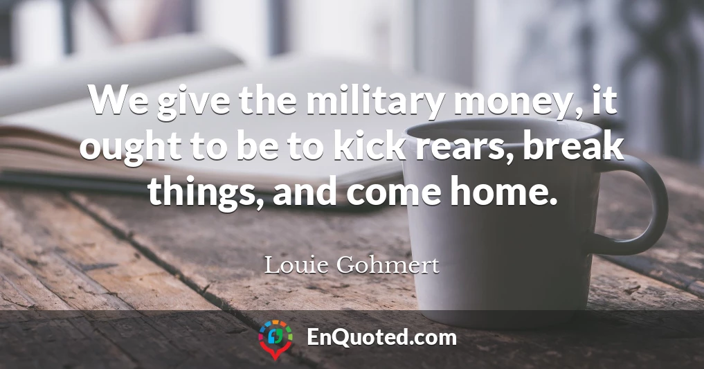 We give the military money, it ought to be to kick rears, break things, and come home.