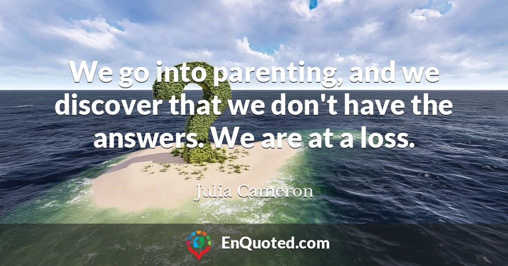 We go into parenting, and we discover that we don't have the answers. We are at a loss.