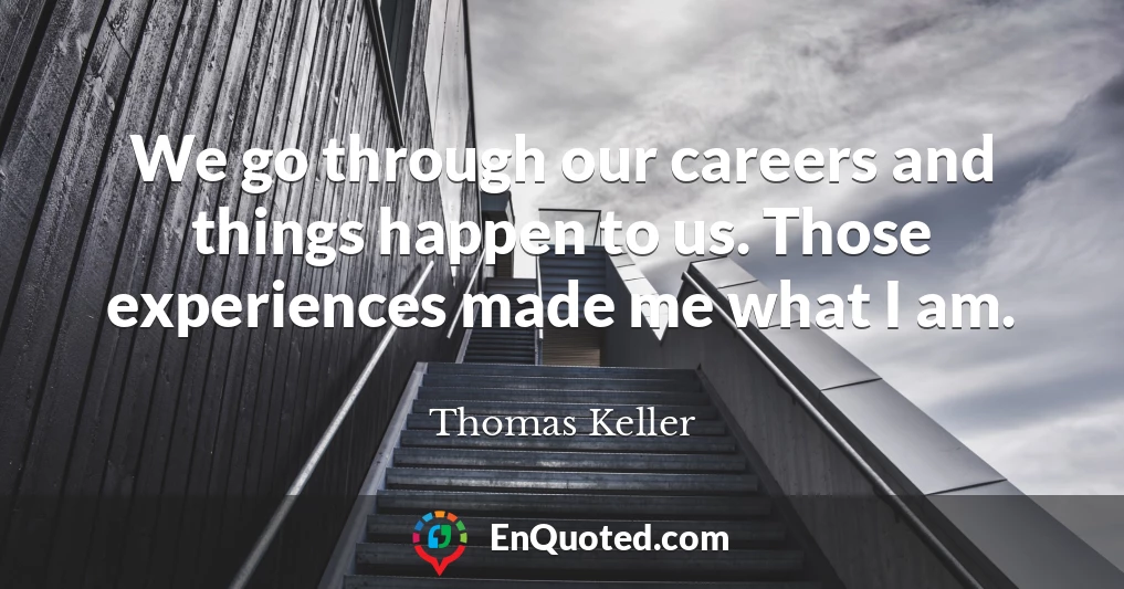 We go through our careers and things happen to us. Those experiences made me what I am.