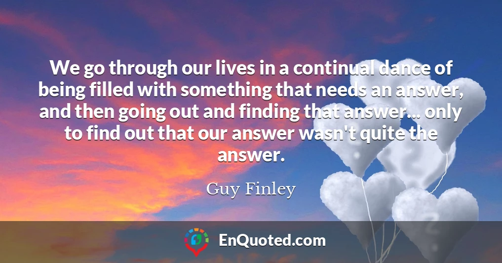 We go through our lives in a continual dance of being filled with something that needs an answer, and then going out and finding that answer... only to find out that our answer wasn't quite the answer.