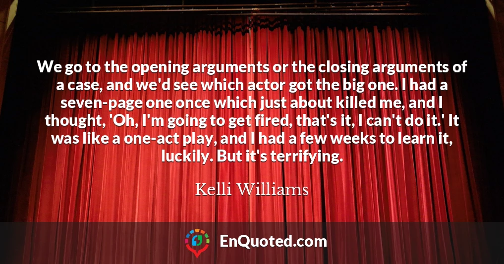 We go to the opening arguments or the closing arguments of a case, and we'd see which actor got the big one. I had a seven-page one once which just about killed me, and I thought, 'Oh, I'm going to get fired, that's it, I can't do it.' It was like a one-act play, and I had a few weeks to learn it, luckily. But it's terrifying.