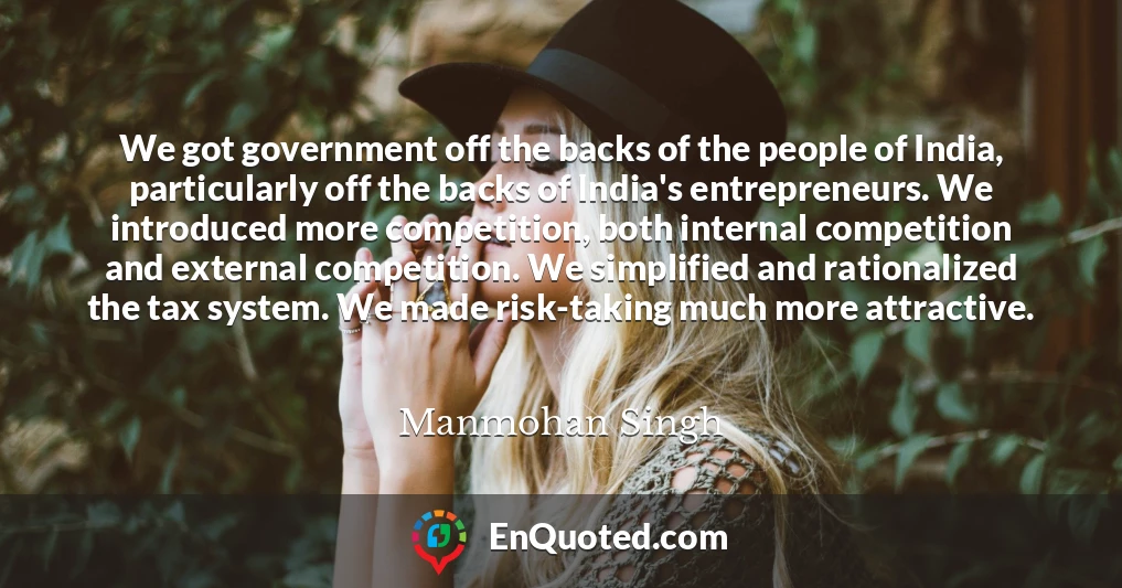 We got government off the backs of the people of India, particularly off the backs of India's entrepreneurs. We introduced more competition, both internal competition and external competition. We simplified and rationalized the tax system. We made risk-taking much more attractive.