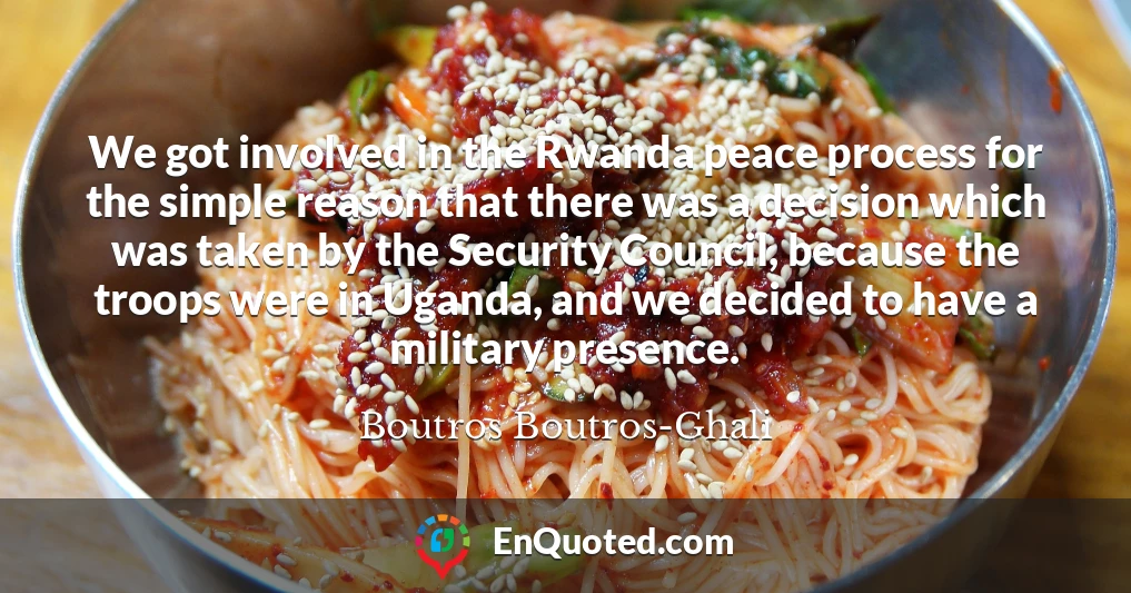 We got involved in the Rwanda peace process for the simple reason that there was a decision which was taken by the Security Council, because the troops were in Uganda, and we decided to have a military presence.