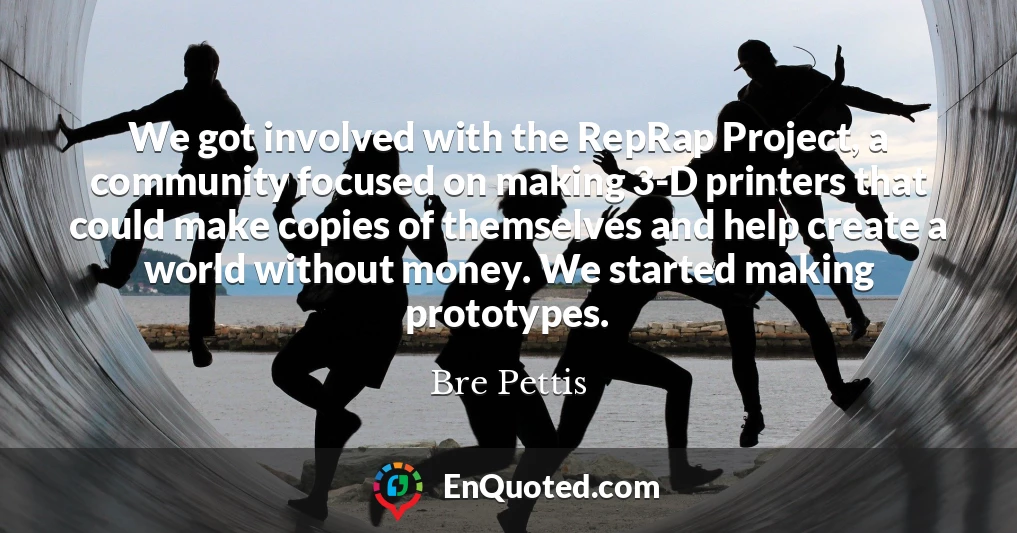 We got involved with the RepRap Project, a community focused on making 3-D printers that could make copies of themselves and help create a world without money. We started making prototypes.