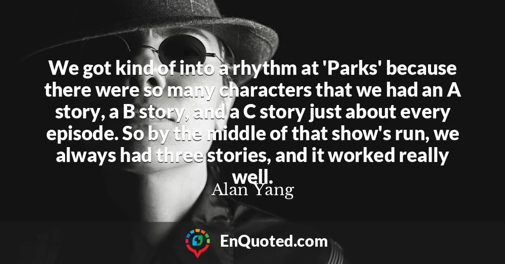 We got kind of into a rhythm at 'Parks' because there were so many characters that we had an A story, a B story, and a C story just about every episode. So by the middle of that show's run, we always had three stories, and it worked really well.