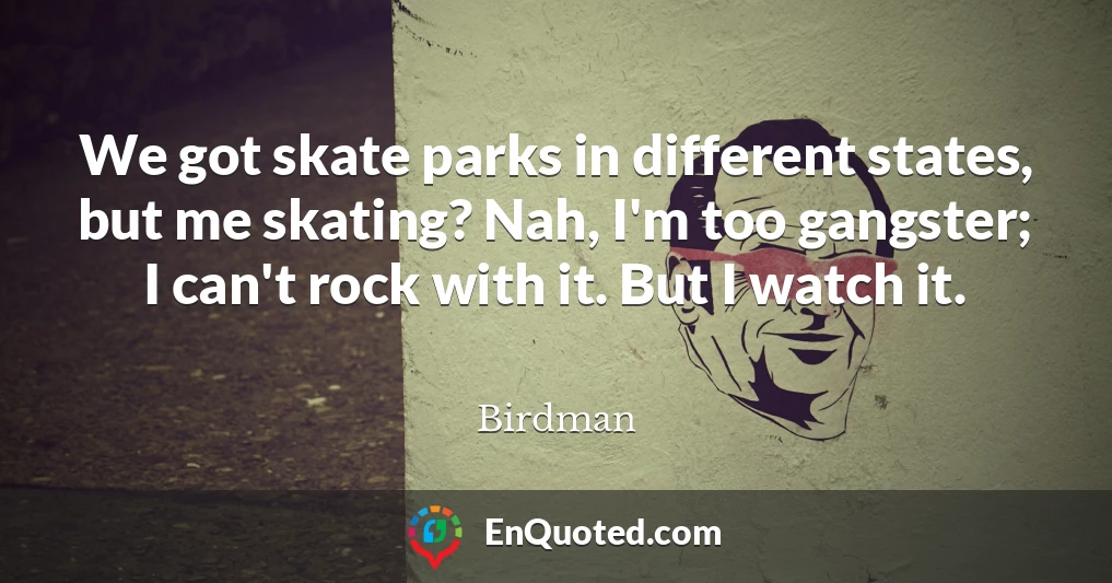 We got skate parks in different states, but me skating? Nah, I'm too gangster; I can't rock with it. But I watch it.