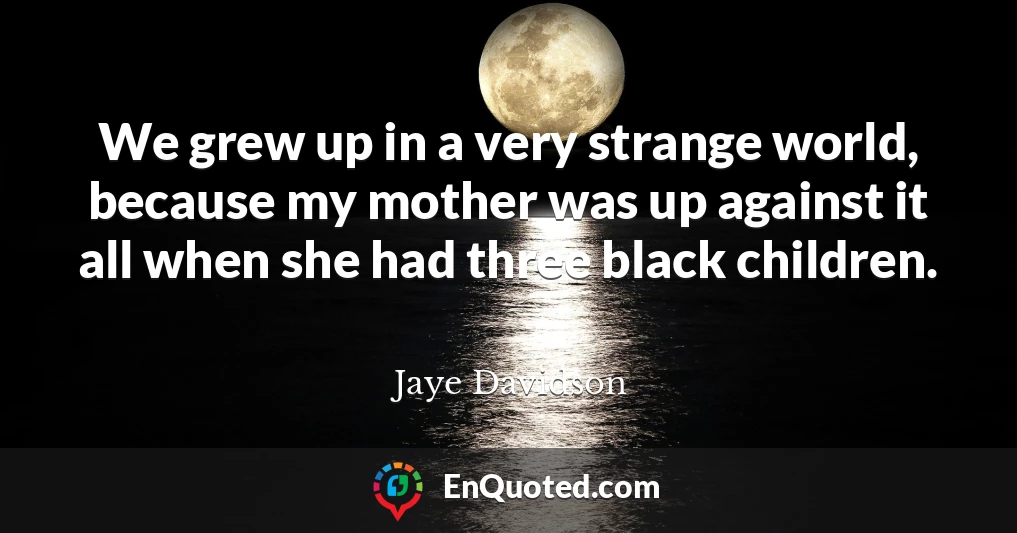 We grew up in a very strange world, because my mother was up against it all when she had three black children.
