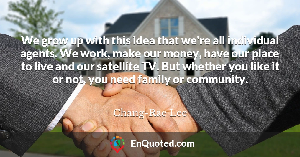 We grow up with this idea that we're all individual agents. We work, make our money, have our place to live and our satellite TV. But whether you like it or not, you need family or community.