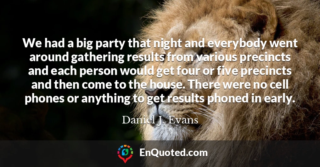 We had a big party that night and everybody went around gathering results from various precincts and each person would get four or five precincts and then come to the house. There were no cell phones or anything to get results phoned in early.
