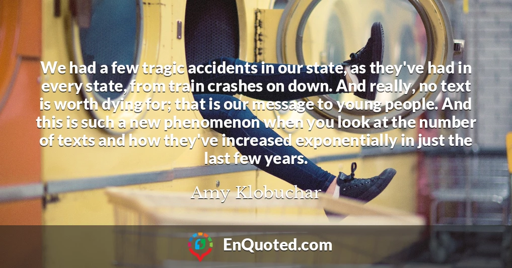 We had a few tragic accidents in our state, as they've had in every state, from train crashes on down. And really, no text is worth dying for; that is our message to young people. And this is such a new phenomenon when you look at the number of texts and how they've increased exponentially in just the last few years.
