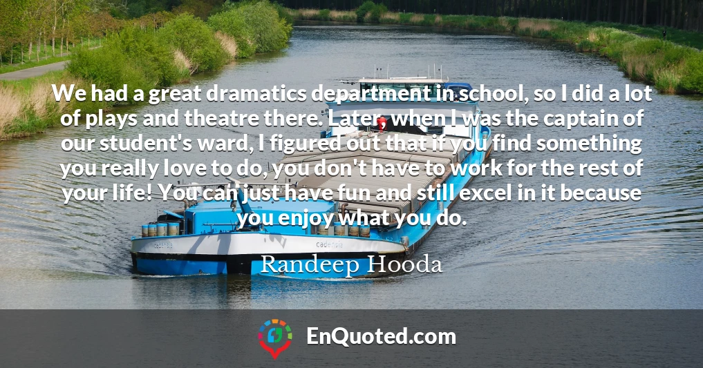 We had a great dramatics department in school, so I did a lot of plays and theatre there. Later, when I was the captain of our student's ward, I figured out that if you find something you really love to do, you don't have to work for the rest of your life! You can just have fun and still excel in it because you enjoy what you do.