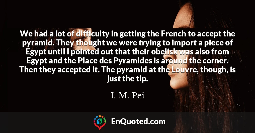 We had a lot of difficulty in getting the French to accept the pyramid. They thought we were trying to import a piece of Egypt until I pointed out that their obelisk was also from Egypt and the Place des Pyramides is around the corner. Then they accepted it. The pyramid at the Louvre, though, is just the tip.