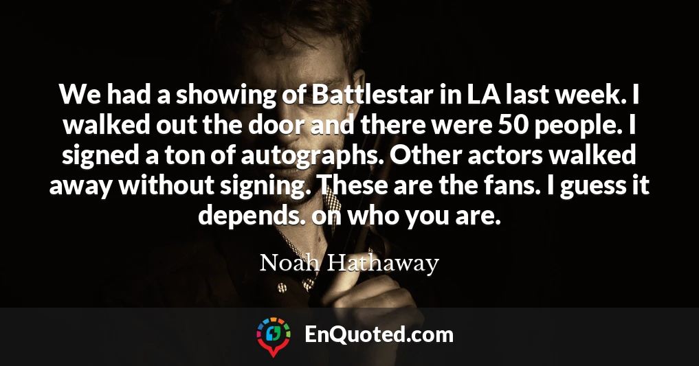 We had a showing of Battlestar in LA last week. I walked out the door and there were 50 people. I signed a ton of autographs. Other actors walked away without signing. These are the fans. I guess it depends. on who you are.