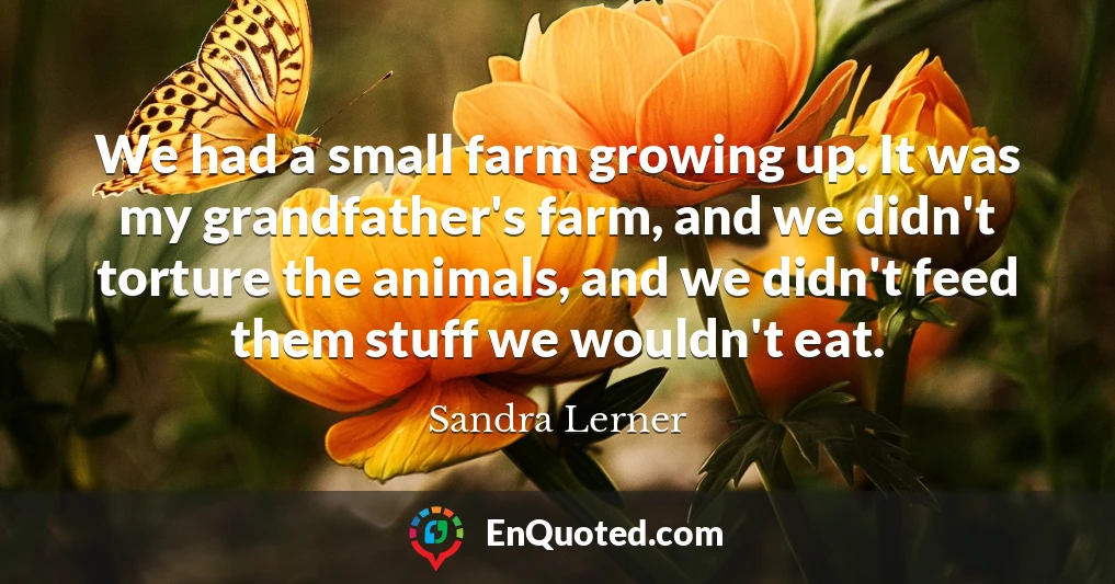 We had a small farm growing up. It was my grandfather's farm, and we didn't torture the animals, and we didn't feed them stuff we wouldn't eat.