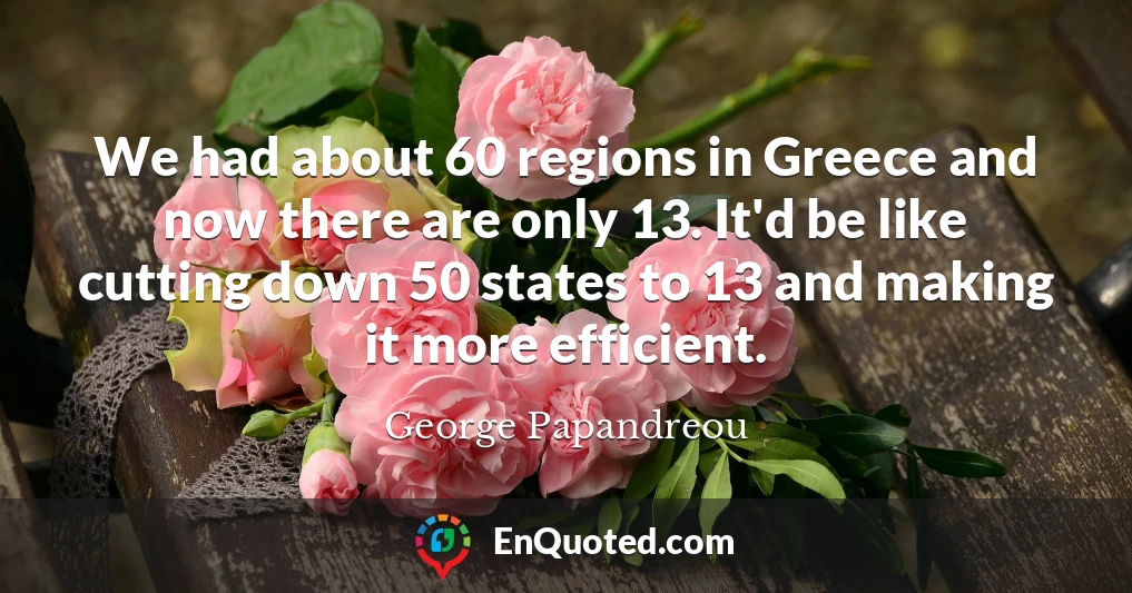 We had about 60 regions in Greece and now there are only 13. It'd be like cutting down 50 states to 13 and making it more efficient.