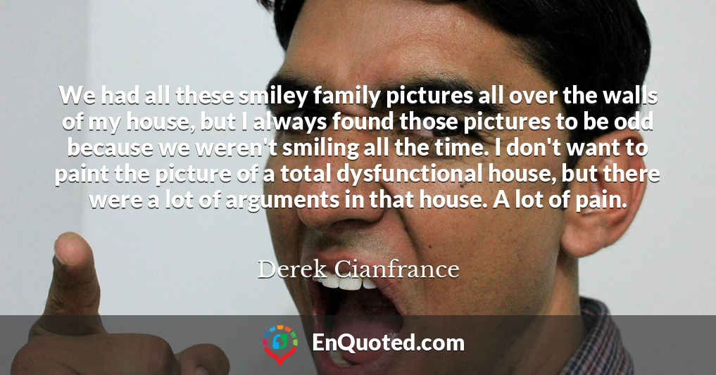 We had all these smiley family pictures all over the walls of my house, but I always found those pictures to be odd because we weren't smiling all the time. I don't want to paint the picture of a total dysfunctional house, but there were a lot of arguments in that house. A lot of pain.