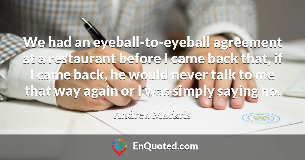 We had an eyeball-to-eyeball agreement at a restaurant before I came back that, if I came back, he would never talk to me that way again or I was simply saying no.
