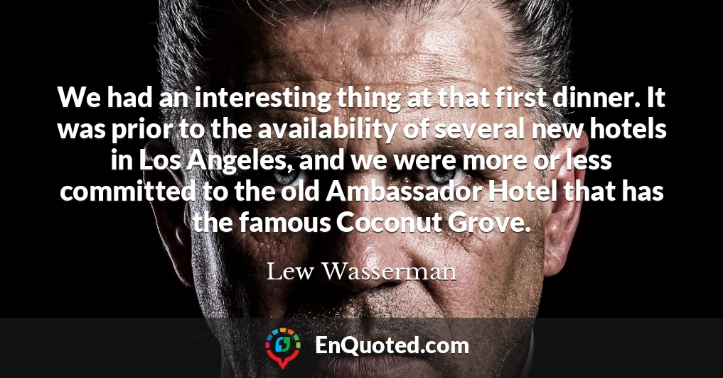 We had an interesting thing at that first dinner. It was prior to the availability of several new hotels in Los Angeles, and we were more or less committed to the old Ambassador Hotel that has the famous Coconut Grove.