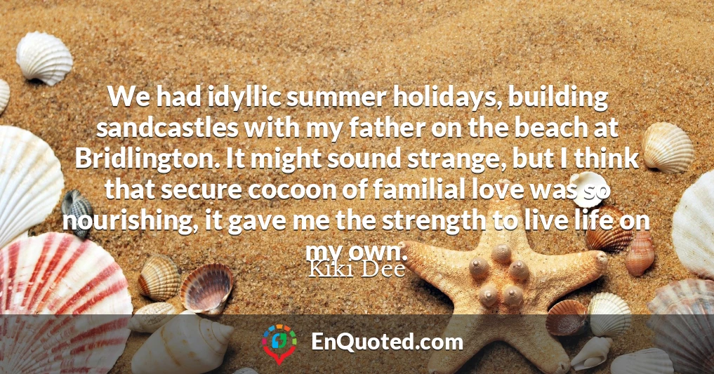 We had idyllic summer holidays, building sandcastles with my father on the beach at Bridlington. It might sound strange, but I think that secure cocoon of familial love was so nourishing, it gave me the strength to live life on my own.