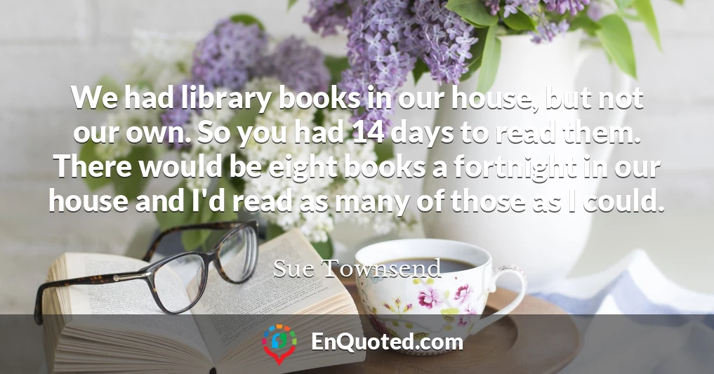 We had library books in our house, but not our own. So you had 14 days to read them. There would be eight books a fortnight in our house and I'd read as many of those as I could.
