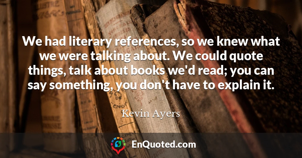 We had literary references, so we knew what we were talking about. We could quote things, talk about books we'd read; you can say something, you don't have to explain it.