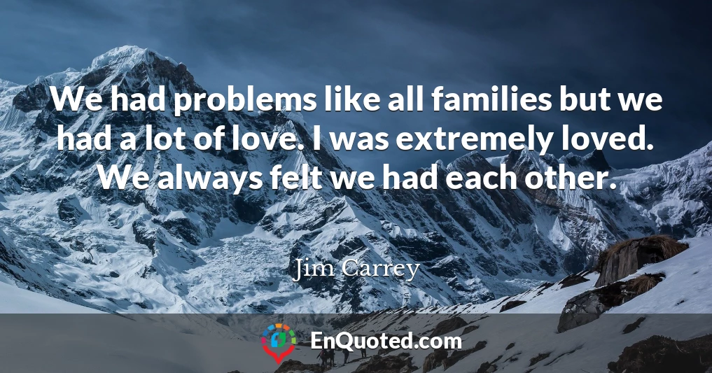 We had problems like all families but we had a lot of love. I was extremely loved. We always felt we had each other.
