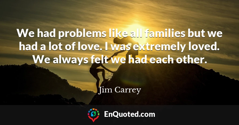 We had problems like all families but we had a lot of love. I was extremely loved. We always felt we had each other.