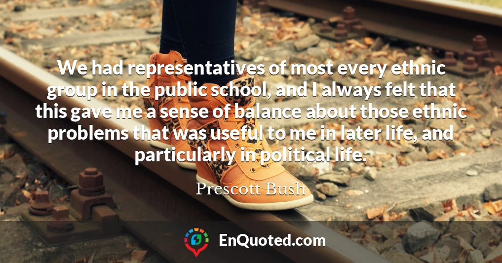 We had representatives of most every ethnic group in the public school, and I always felt that this gave me a sense of balance about those ethnic problems that was useful to me in later life, and particularly in political life.