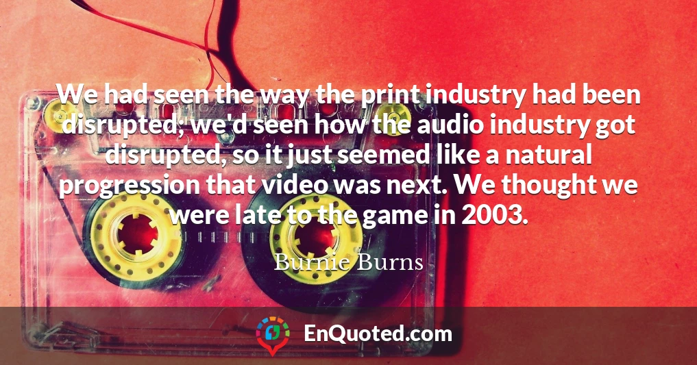 We had seen the way the print industry had been disrupted; we'd seen how the audio industry got disrupted, so it just seemed like a natural progression that video was next. We thought we were late to the game in 2003.