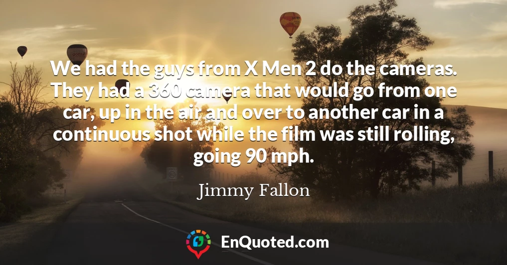 We had the guys from X Men 2 do the cameras. They had a 360 camera that would go from one car, up in the air and over to another car in a continuous shot while the film was still rolling, going 90 mph.