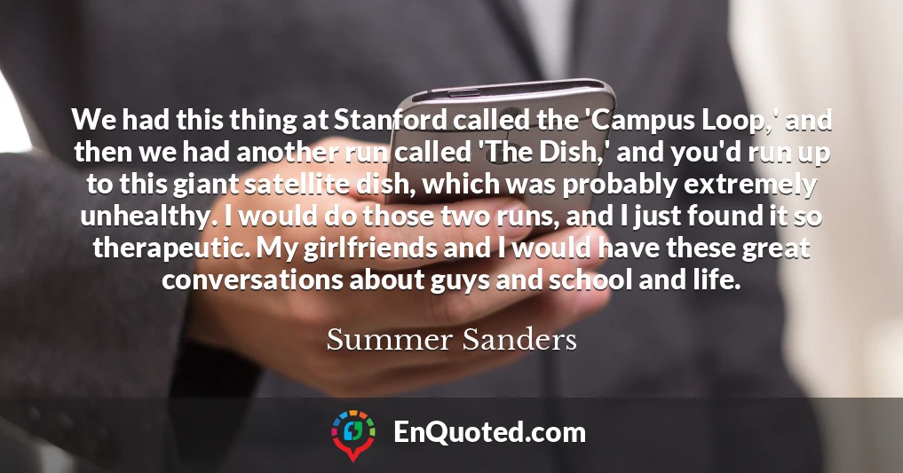 We had this thing at Stanford called the 'Campus Loop,' and then we had another run called 'The Dish,' and you'd run up to this giant satellite dish, which was probably extremely unhealthy. I would do those two runs, and I just found it so therapeutic. My girlfriends and I would have these great conversations about guys and school and life.