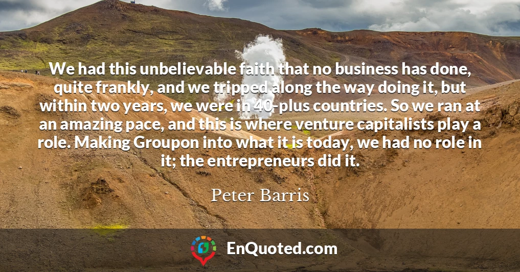 We had this unbelievable faith that no business has done, quite frankly, and we tripped along the way doing it, but within two years, we were in 40-plus countries. So we ran at an amazing pace, and this is where venture capitalists play a role. Making Groupon into what it is today, we had no role in it; the entrepreneurs did it.