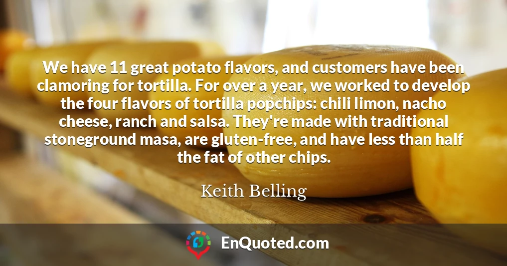 We have 11 great potato flavors, and customers have been clamoring for tortilla. For over a year, we worked to develop the four flavors of tortilla popchips: chili limon, nacho cheese, ranch and salsa. They're made with traditional stoneground masa, are gluten-free, and have less than half the fat of other chips.