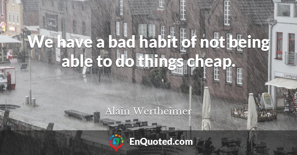 We have a bad habit of not being able to do things cheap.