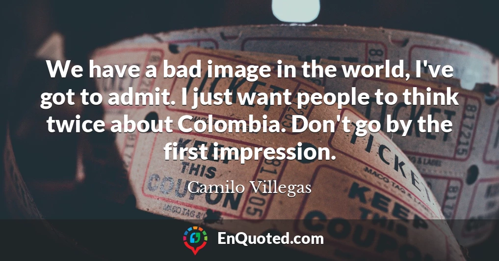 We have a bad image in the world, I've got to admit. I just want people to think twice about Colombia. Don't go by the first impression.