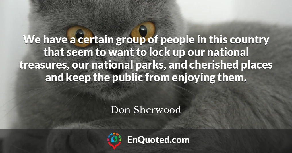 We have a certain group of people in this country that seem to want to lock up our national treasures, our national parks, and cherished places and keep the public from enjoying them.