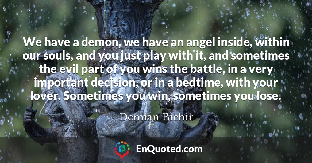 We have a demon, we have an angel inside, within our souls, and you just play with it, and sometimes the evil part of you wins the battle, in a very important decision, or in a bedtime, with your lover. Sometimes you win, sometimes you lose.