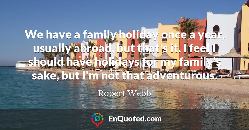 We have a family holiday once a year, usually abroad, but that's it. I feel I should have holidays for my family's sake, but I'm not that adventurous.